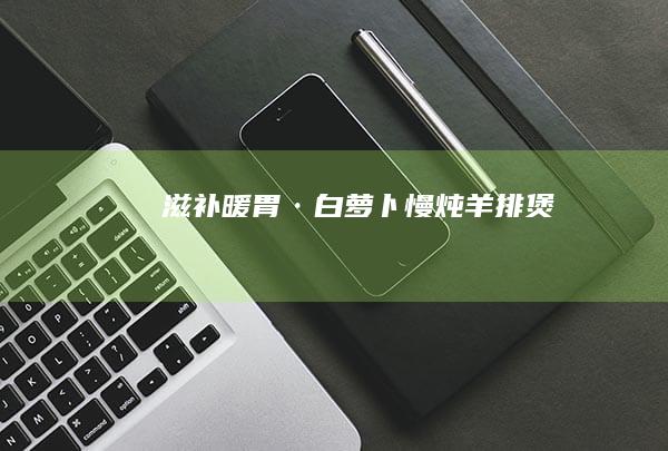 滋补暖胃·白萝卜慢炖羊排煲